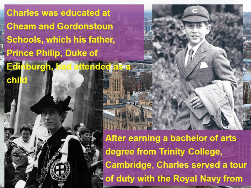 Charles was educated at Cheam and Gordonstoun Schools, which his father, Prince Philip, Duke